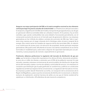 Ministerio de Energía36
Asegurar una mayor participación del GNL en la matriz energética nacional es otro elemento
central para bajar los precios actuales de la electricidad. La infraestructura del país asociada a
la recepción y regasificación de GNL (terminales), transporte de gas (gasoductos) y uso de gas
en generación eléctrica (centrales) debe ser utilizada al máximo. En la práctica, hoy se tiene
centrales a gas usando combustibles más caros (diésel) o funcionando parcialmente, con el
consecuente aumento de precios en el mercado spot de generación eléctrica. Las empresas
generadoras se han inhibido de celebrar contratos de suministro de GNL tipo “take or pay”,
entre otras razones por el riesgo inherente de la hidrología sobre el precio marginal de la
energía. Otro motivo serían los modelos de negocios de los dos terminales GNL, en relación
a sus condiciones de acceso junto a la estructura de propiedad, donde participan empresas
generadoras. Ello podría estar dificultando el acceso a los demás competidores al uso de los
terminales en modalidad spot y sobre todo a disponer de capacidad reservada para uso per-
manente y nuevos proyectos de inversión, especialmente en generación.
Finalmente, debemos perfeccionar la regulación del mercado de distribución de gas por
redes, que ha tenido un desarrollo importante en los últimos 20 años, alcanzando actualmen-
te cerca de un millón de clientes y cubriendo casi el 25% de la población nacional. En este
mercado, coexisten empresas concesionarias de servicio público de distribución de gas (dos
tercios del mercado), sujetas a normas de calidad y continuidad de servicio, con empresas sin
concesión que distribuyen gas licuado gasificado en condominios y edificios en condiciones
regulatorias asimétricas respecto de las concesionarias. La regulación del mercado es mínima:
las empresas pueden decidir libremente sus tarifas, con excepción de la concesionaria de la
Región de Magallanes, y pese a que las concesiones de distribución no reconocen un derecho
exclusivo de explotación, existirían barreras de salida una vez que el cliente residencial ha
optado por un distribuidor, dificultándose de esta manera la competencia.
 