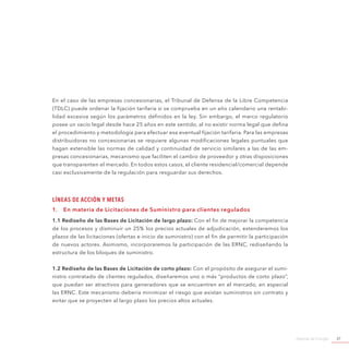 Agenda de Energía 37
En el caso de las empresas concesionarias, el Tribunal de Defensa de la Libre Competencia
(TDLC) puede ordenar la fijación tarifaria si se comprueba en un año calendario una rentabi-
lidad excesiva según los parámetros definidos en la ley. Sin embargo, el marco regulatorio
posee un vacío legal desde hace 25 años en este sentido, al no existir norma legal que defina
el procedimiento y metodología para efectuar esa eventual fijación tarifaria. Para las empresas
distribuidoras no concesionarias se requiere algunas modificaciones legales puntuales que
hagan extensible las normas de calidad y continuidad de servicio similares a las de las em-
presas concesionarias, mecanismo que faciliten el cambio de proveedor y otras disposiciones
que transparenten el mercado. En todos estos casos, el cliente residencial/comercial depende
casi exclusivamente de la regulación para resguardar sus derechos.
Líneas de Acción y Metas
1.	 En materia de Licitaciones de Suministro para clientes regulados
1.1 Rediseño de las Bases de Licitación de largo plazo: Con el fin de mejorar la competencia
de los procesos y disminuir un 25% los precios actuales de adjudicación, extenderemos los
plazos de las licitaciones (ofertas e inicio de suministro) con el fin de permitir la participación
de nuevos actores. Asimismo, incorporaremos la participación de las ERNC, rediseñando la
estructura de los bloques de suministro.
1.2 Rediseño de las Bases de Licitación de corto plazo: Con el propósito de asegurar el sumi-
nistro contratado de clientes regulados, diseñaremos uno o más “productos de corto plazo”,
que puedan ser atractivos para generadores que se encuentren en el mercado, en especial
las ERNC. Este mecanismo debería minimizar el riesgo que existan suministros sin contrato y
evitar que se proyecten al largo plazo los precios altos actuales.
 