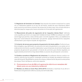 Ministerio de Energía38
1.3 Regulación de Suministro sin Contrato: Esta situación de carácter excepcional no cuenta
con un tratamiento explícito en la Ley. Por tal motivo, resulta de suma importancia definir
quién asume los suministros y el precio de transacción en estos casos. Una correcta solución a
este tema baja los riesgos para nuevos entrantes en el mercado de la generación.
1.4 Mejoramiento del poder de negociación de los “pequeños clientes libres”, definidos
como aquellos que tienen una capacidad instalada de hasta 10 MW. Se analizará una modifi-
cación legal que permita a estos clientes optar a la tarifa regulada o libre y se establecerá la
figura de “comercialización de demanda”, que permita agregar demanda de los “pequeños
clientes libres” para mejorar el poder de negociación.
1.5 Licitación de terrenos para proyectos de generación de interés público. Conforme la po-
lítica energética vaya definiendo una estructura de matriz de generación y se cuente con un
ordenamiento territorial, se podría implementar nuevas licitaciones de terrenos fiscales para
proyectos de generación que postulen a licitación de suministro para clientes regulados, en
lugares donde previamente se haya desarrollado un proceso de participación comunitaria.
1.6 Cambios normativos al Reglamento de Licitaciones. Se analizarán diversos cambios nor-
mativos, entre los que se podrían contemplar aumentos en el plazo de antelación de los pro-
cesos de licitación; flexibilidad en puntos de compra y referenciación de precios entre puntos
de compra; Precio de Reserva, entre otros aspectos.
2.	 Promoveremos el uso de GNL en la generación eléctrica en reemplazo del
diésel, junto con uso industrial y residencial
2.1 Medidas con efecto en Corto Plazo (2015-2019) tendientes a maximizar el uso de la in-
fraestructura de generación eléctrica actual y los terminales GNL:
 