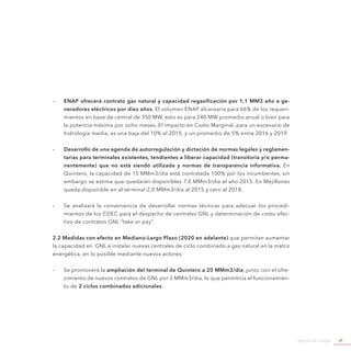 Agenda de Energía 39
-- ENAP ofrecerá contrato gas natural y capacidad regasificación por 1,1 MM3 año a ge-
neradores eléctricos por diez años. El volumen ENAP alcanzaría para 66% de los requeri-
mientos en base de central de 350 MW, esto es para 240 MW promedio anual o bien para
la potencia máxima por ocho meses. El impacto en Costo Marginal, para un escenario de
hidrología media, es una baja del 10% el 2015, y un promedio de 5% entre 2016 y 2019.
-- Desarrollo de una agenda de autorregulación y dictación de normas legales y reglamen-
tarias para terminales existentes, tendientes a liberar capacidad (transitoria y/o perma-
nentemente) que no está siendo utilizada y normas de transparencia informativa. En
Quintero, la capacidad de 15 MMm3/día está contratada 100% por los incumbentes, sin
embargo se estima que quedarán disponibles 7,0 MMm3/día el año 2015. En Mejillones
queda disponible en el terminal 2,0 MMm3/día al 2015 y cero al 2018.
-- Se analizará la conveniencia de desarrollar normas técnicas para adecuar los procedi-
mientos de los CDEC para el despacho de centrales GNL y determinación de costo efec-
tivo de contratos GNL “take or pay”.
2.2 Medidas con efecto en Mediano-Largo Plazo (2020 en adelante) que permitan aumentar
la capacidad en GNL e instalar nuevas centrales de ciclo combinado a gas natural en la matriz
energética, en lo posible mediante nuevos actores:
-- Se promoverá la ampliación del terminal de Quintero a 20 MMm3/día, junto con el ofre-
cimiento de nuevos contratos de GNL por 3 MMm3/día, lo que permitiría el funcionamien-
to de 2 ciclos combinados adicionales.
 