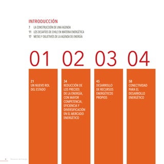 Ministerio de Energía4
01 02 03 04
21
un Nuevo rol
del estado
7	 LA CONSTRUCCIÓN DE UNA AGENDA
11	LOS DESAFÍOS DE CHILE EN MATERIA ENERGÉTICA
17	 METAS Y OBJETIVOS DE LA AGENDA DE ENERGÍA
45
DESARROLLO
DE RECURSOS
ENERGÉTICOS
PROPIOS
34
REDUCCIÓN DE
LOS PRECIOS
DE LA ENERGÍA,
CON MAYOR
COMPETENCIA,
EFICIENCIA Y
DIVERSIFICACIÓN
EN EL MERCADO
ENERGÉTICO
58
CONECTIVIDAD
PARA EL
DESARROLLO
ENERGÉTICO
INTRODUCCIóN
 