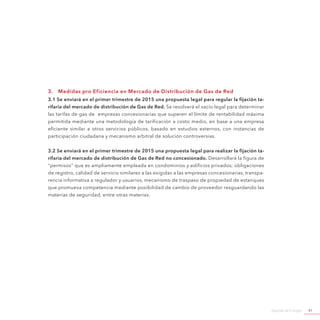 Agenda de Energía 41
3.	 Medidas pro Eficiencia en Mercado de Distribución de Gas de Red
3.1 Se enviará en el primer trimestre de 2015 una propuesta legal para regular la fijación ta-
rifaria del mercado de distribución de Gas de Red. Se resolverá el vacío legal para determinar
las tarifas de gas de empresas concesionarias que superen el límite de rentabilidad máxima
permitida mediante una metodología de tarificación a costo medio, en base a una empresa
eficiente similar a otros servicios públicos, basado en estudios externos, con instancias de
participación ciudadana y mecanismo arbitral de solución controversias.
3.2 Se enviará en el primer trimestre de 2015 una propuesta legal para realizar la fijación ta-
rifaria del mercado de distribución de Gas de Red no concesionado. Desarrollará la figura de
“permisos” que es ampliamente empleada en condominios y edificios privados; obligaciones
de registro, calidad de servicio similares a las exigidas a las empresas concesionarias, transpa-
rencia informativa a regulador y usuarios, mecanismo de traspaso de propiedad de estanques
que promueva competencia mediante posibilidad de cambio de proveedor resguardando las
materias de seguridad, entre otras materias.
 
