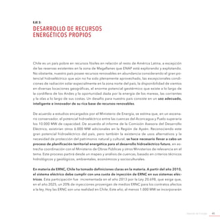 Agenda de Energía 45
EJE 3:
DESARROLLO DE RECURSOS
ENERGÉTICOS PROPIOS
Chile es un país pobre en recursos fósiles en relación al resto de América Latina, a excepción
de las reservas existentes en la zona de Magallanes que ENAP está explorando y explotando.
No obstante, nuestro país posee recursos renovables en abundancia considerando el gran po-
tencial hidroeléctrico que aún no ha sido plenamente aprovechado, las excepcionales condi-
ciones de radiación solar especialmente en la zona norte del país, la disponibilidad de vientos
en diversas locaciones geográficas, el enorme potencial geotérmico que existe a lo largo de
la cordillera de los Andes y la oportunidad dada por la energía de los mareas, las corrientes
y la olas a lo largo de sus costas. Un desafío para nuestro país consiste en un uso adecuado,
inteligente e innovador de su rica base de recursos renovables.
De acuerdo a estudios encargados por el Ministerio de Energía, se estima que, en un escena-
rio conservador, el potencial hidroeléctrico entre las cuencas del Aconcagua y Puelo superaría
los 10.000 MW de capacidad. De acuerdo al informe de la Comisión Asesora del Desarrollo
Eléctrico, existirían otros 6.000 MW adicionales en la Región de Aysén. Reconociendo este
gran potencial hidroeléctrico del país, pero también la existencia de usos alternativos y la
necesidad de protección del patrimonio natural y cultural, se hace necesario llevar a cabo un
proceso de planificación territorial energética para el desarrollo hidroeléctrico futuro, en es-
trecha coordinación con el Ministerio de Obras Públicas y otros Ministerios de relevancia en el
tema. Este proceso partirá desde un mapeo y análisis de cuencas, basado en criterios técnicos
hidrológicos y geológicos, ambientales, económicos y socioculturales.
En materia de ERNC, Chile ha tomado definiciones claras en la materia. A partir del año 2010,
el sistema eléctrico debe cumplir con una cuota de inyección de ERNC en sus sistemas eléc-
tricos. Esta participación fue incrementada en el año 2013 por la Ley 20.698, que exige que,
en el año 2025, un 20% de inyecciones provengan de medios ERNC para los contratos afectos
a la ley. Hoy las ERNC son una realidad en Chile. Este año, al menos 1.000 MW se incorporarán
 