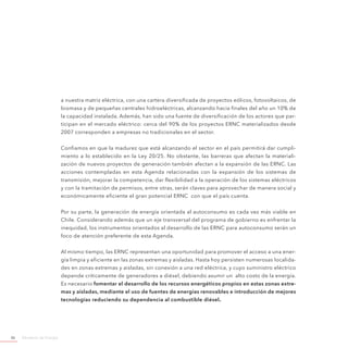 Ministerio de Energía46
a nuestra matriz eléctrica, con una cartera diversificada de proyectos eólicos, fotovoltaicos, de
biomasa y de pequeñas centrales hidroeléctricas, alcanzando hacia finales del año un 10% de
la capacidad instalada. Además, han sido una fuente de diversificación de los actores que par-
ticipan en el mercado eléctrico: cerca del 90% de los proyectos ERNC materializados desde
2007 corresponden a empresas no tradicionales en el sector.
Confiamos en que la madurez que está alcanzando el sector en el país permitirá dar cumpli-
miento a lo establecido en la Ley 20/25. No obstante, las barreras que afectan la materiali-
zación de nuevos proyectos de generación también afectan a la expansión de las ERNC. Las
acciones contempladas en esta Agenda relacionadas con la expansión de los sistemas de
transmisión, mejorar la competencia, dar flexibilidad a la operación de los sistemas eléctricos
y con la tramitación de permisos, entre otras, serán claves para aprovechar de manera social y
económicamente eficiente el gran potencial ERNC con que el país cuenta.
Por su parte, la generación de energía orientada al autoconsumo es cada vez más viable en
Chile. Considerando además que un eje transversal del programa de gobierno es enfrentar la
inequidad, los instrumentos orientados al desarrollo de las ERNC para autoconsumo serán un
foco de atención preferente de esta Agenda.
Al mismo tiempo, las ERNC representan una oportunidad para promover el acceso a una ener-
gía limpia y eficiente en las zonas extremas y aisladas. Hasta hoy persisten numerosas localida-
des en zonas extremas y aisladas, sin conexión a una red eléctrica, y cuyo suministro eléctrico
depende críticamente de generadores a diésel, debiendo asumir un alto costo de la energía.
Es necesario fomentar el desarrollo de los recursos energéticos propios en estas zonas extre-
mas y aisladas, mediante el uso de fuentes de energías renovables e introducción de mejores
tecnologías reduciendo su dependencia al combustible diésel.
 