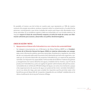Agenda de Energía 47
En paralelo, el masivo uso de la leña en nuestro país, que representa un 18% de nuestro
consumo de energía secundaria, produce impactos sobre la contaminación y la salud de las
personas, contribuyendo a que varias ciudades de nuestro país hayan sido decretadas como
zonas saturadas. Es un problema urgente y debe ser enfrentado con una mirada sistémica. Se
requiere mejorar la base de conocimientos respecto a la leña de modo de contar con infor-
mación suficiente para avanzar y desarrollar una política dendroenergética.
Líneas de Acción y Metas
1.	 Apoyaremos el desarrollo hidroeléctrico con criterios de sustentabilidad	
-- Se trabajará conjuntamente con el Ministerio de Obras Públicas (MOP) en el fortaleci-
miento de la Dirección General de Aguas (DGA) en materias relacionadas con energía,
tales como información pública, permisos sectoriales, fiscalización y regulación, de modo
de dar una respuesta adecuada al aumento de la demanda que tiene ese organismo, cau-
sada por el creciente desarrollo de proyectos hidroeléctricos, en especial de pequeñas
centrales. Se mejorarán las capacidades institucionales de la DGA en materias de gestión
y otorgamiento de nuevos derechos de aguas y traslados de los mismos, cuyo fin sea la
producción hidroeléctrica, junto con agilizar la gestión administrativa del permiso secto-
rial establecido en al Artículo 294 del Código de Aguas; así como a la orientación y apoyo
a las organizaciones de usuarios de agua con potencial de incluir centrales hidroeléctri-
cas en sus obras de riego, para que cumplan los requisitos que les permitan optar a los
beneficios para el desarrollo de ”proyectos integrales de uso múltiple” establecidos en la
última modificación de la Ley de Fomento al Riego.
 