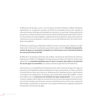 Ministerio de Energía48
-- El Ministerio de Energía, junto a los ministerios de Obras Públicas y Medio Ambiente,
identificarán en el segundo semestre de 2014 las principales barreras que impiden el
aprovechamiento del potencial hidroeléctrico del país y, en particular, el desarrollo de los
proyectos en el Plan de Obras de la Comisión Nacional de Energía de Abril 2014. Asimis-
mo, propondrán los ajustes legales y reglamentarios para facilitar su aprovechamiento en
coherencia con las propuestas, iniciativas y acciones de Ordenamiento Territorial formu-
ladas más adelante.
-- El Ministerio de Energía y DGA desarrollarán acciones conjuntas para mantener una pla-
taforma de información actualizada y georeferenciada sobre los derechos de aprovecha-
miento de aguas no consuntivos otorgados y en trámite para uso en hidroelectricidad en
las cuencas prioritarias del SIC.
-- El Ministerio de Energía participará de la Mesa intersectorial sobre Recursos Hídricos,
liderada por el MOP y el Delegado Presidencial para los Recursos Hídricos. Dicha mesa
elaborará una propuesta legislativa para el marco normativo que afecta a los derechos
de uso de agua no consuntivos, los cuales sustentan la generación hidroeléctrica.
-- Avanzaremos en compatibilizar el almacenamiento, administración de agua de riego y la
generación de hidroelectricidad en embalses de riego, promoviendo un mejor uso de los
recursos hídricos de la zona centro sur. Analizaremos la viabilidad jurídica, administrativa
y económica de implementar el esquema que actualmente desarrolla el MOP -a través
de la DOH- para la construcción de embalses de riego multipropósito. Dicho esquema
involucra ingresos adicionales al concesionario por la venta de energía mediante la cons-
trucción de centrales a pie de presa y menores subsidios para la construcción y operación
del embalse, ajustándose su operación a los requerimientos de los regantes, dueños de
los derechos consuntivos de agua.
 