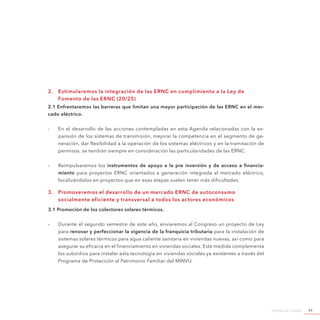 Agenda de Energía 49
2.	 Estimularemos la integración de las ERNC en cumplimiento a la Ley de
Fomento de las ERNC (20/25)
2.1 Enfrentaremos las barreras que limitan una mayor participación de las ERNC en el mer-
cado eléctrico.
-- En el desarrollo de las acciones contempladas en esta Agenda relacionadas con la ex-
pansión de los sistemas de transmisión, mejorar la competencia en el segmento de ge-
neración, dar flexibilidad a la operación de los sistemas eléctricos y en la tramitación de
permisos, se tendrán siempre en consideración las particularidades de las ERNC.
-- Reimpulsaremos los instrumentos de apoyo a la pre inversión y de acceso a financia-
miento para proyectos ERNC orientados a generación integrada al mercado eléctrico,
focalizándolos en proyectos que en esas etapas suelen tener más dificultades.
3.	 Promoveremos el desarrollo de un mercado ERNC de autoconsumo
socialmente eficiente y transversal a todos los actores económicos
3.1 Promoción de los colectores solares térmicos.
-- Durante el segundo semestre de este año, enviaremos al Congreso un proyecto de Ley
para renovar y perfeccionar la vigencia de la franquicia tributaria para la instalación de
sistemas solares térmicos para agua caliente sanitaria en viviendas nuevas, así como para
asegurar su eficacia en el financiamiento en viviendas sociales. Esta medida complementa
los subsidios para instalar esta tecnología en viviendas sociales ya existentes a través del
Programa de Protección al Patrimonio Familiar del MINVU.
 