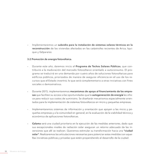 Ministerio de Energía50
-- Implementaremos un subsidio para la instalación de sistemas solares térmicos en la
reconstrucción de las viviendas afectadas en las catástrofes recientes de Arica, Iqui-
que y Valparaíso.
3.2 Promoción de energía fotovoltaica.
-- Durante este año, daremos inicio al Programa de Techos Solares Públicos, que con-
tribuirá a la maduración del mercado fotovoltaico orientado a autoconsumo. El pro-
grama se traducirá en una demanda por cuatro años de soluciones fotovoltaicas para
edificios públicos, priorizados de manera de asegurar eficiencia en el uso de los re-
cursos que el Estado invertirá, lo que será complementario a otras iniciativas con fines
sociales o demostrativos.
-- Durante 2015, implementaremos mecanismos de apoyo al financiamiento de las empre-
sas que faciliten su acceso a las oportunidades que la autogeneración de energía les ofre-
ce para reducir sus costos de suministro. Se diseñarán mecanismos especialmente orien-
tados para la implementación de sistemas fotovoltaicos en micro y pequeñas empresas.
-- Implementaremos sistemas de información y orientación que apoyen a las micro y pe-
queñas empresas y a la comunidad en general, en la evaluación de la viabilidad técnica y
económica de aplicaciones fotovoltaicas.
-- Calama será una ciudad prioritaria en la ejecución de las medidas anteriores, dado que
sus excepcionales niveles de radiación solar aseguran un retorno adecuado de las in-
versiones que allí se realicen. Queremos estimular su transformación hacia una “ciudad
solar”. Realizaremos las articulaciones necesarias para potenciar estas medidas con aque-
llas iniciativas públicas y privadas que estén propendiendo al desarrollo de la ciudad.
 