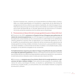 Agenda de Energía 51
-- Durante el presente año, crearemos en la Superintendencia de Electricidad y Combus-
tibles una unidad especializada en la fiscalización y seguimiento de las alternativas de
autogeneración térmica y eléctrica que estamos impulsando, de modo de asegurar la ca-
lidad de las soluciones que el mercado ofrezca. Esta medida se considera imprescindible
para el éxito del desarrollo de un mercado aplicaciones de autoconsumo en considera-
ción de las asimetrías existentes entre los actores que en él participan.
4.	 Promoveremos el desarrollo de la energía geotérmica para el desarrollo local
4.1 Durante el año 2015, enviaremos un Proyecto de Ley al Congreso para perfeccionar el
sistema de concesiones geotérmicas con el fin de asegurar el cumplimiento de los programas
de exploración comprometidos por los concesionarios en conformidad con la realidad de la
industria geotérmica nacional, evitar la especulación con el desarrollo geotérmico en Chi-
le, simplificar los procedimientos para la obtención de las concesiones para aplicaciones de
energía geotérmica de baja entalpía orientadas al autoconsumo y para posibilitar la integra-
ción de las realidades y condicionantes territoriales vinculadas a comunidades locales y áreas
protegidas con los derechos otorgados en las concesiones.
4.2 Implementaremos esquemas para reducir el riesgo en la perforación de pozos profundos
en la etapa de exploración geotérmica. Además, estimularemos las articulaciones necesarias
para el desarrollo de una oferta local especializada en perforación geotérmica, cuya ausencia
se está traduciendo en elevados costos iniciales para esta industria en Chile.
4.3 Iniciaremos un programa para el uso térmico directo de la energía geotérmica en apli-
caciones de baja y mediana entalpía. Como parte de este programa, se analizarán alter-
nativas de costos y tecnologías eficientes, se estudiará su aplicabilidad a las actividades
económicas y sociales locales, y su acercamiento a las comunidades mediante un programa
de educación y difusión.
 