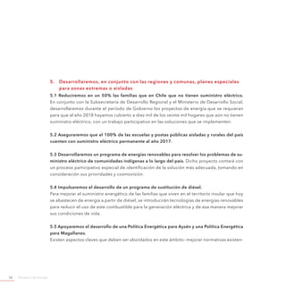 Ministerio de Energía52
5.	 Desarrollaremos, en conjunto con las regiones y comunas, planes especiales
para zonas extremas o aisladas
5.1 Reduciremos en un 50% las familias que en Chile que no tienen suministro eléctrico.
En conjunto con la Subsecretaría de Desarrollo Regional y el Ministerio de Desarrollo Social,
desarrollaremos durante el período de Gobierno los proyectos de energía que se requieran
para que al año 2018 hayamos cubierto a diez mil de los veinte mil hogares que aún no tienen
suministro eléctrico, con un trabajo participativo en las soluciones que se implementen.
5.2 Aseguraremos que el 100% de las escuelas y postas públicas aisladas y rurales del país
cuenten con suministro eléctrico permanente al año 2017.
5.3 Desarrollaremos un programa de energías renovables para resolver los problemas de su-
ministro eléctrico de comunidades indígenas a lo largo del país. Dicho proyecto contará con
un proceso participativo especial de identificación de la solución más adecuada, tomando en
consideración sus prioridades y cosmovisión.
5.4 Impulsaremos el desarrollo de un programa de sustitución de diésel.
Para mejorar el suministro energético de las familias que viven en el territorio insular que hoy
se abastecen de energía a partir de diésel, se introducirán tecnologías de energías renovables
para reducir el uso de este combustible para la generación eléctrica y de esa manera mejorar
sus condiciones de vida.
5.5 Apoyaremos el desarrollo de una Política Energética para Aysén y una Política Energética
para Magallanes.
Existen aspectos claves que deben ser abordados en este ámbito: mejorar normativas existen-
 