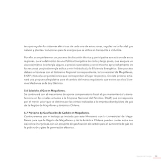 Agenda de Energía 53
tes que regulen los sistemas eléctricos de cada una de estas zonas, regular las tarifas del gas
natural y plantear soluciones para la energía que se utiliza en transporte e industria.
Por ello, acompañaremos un proceso de discusión técnica y participativa en cada una de estas
regiones, para la definición de una Política Energética de corto y largo plazo, que asegure un
abastecimiento de energía seguro, a precios razonables y con el máximo aprovechamiento de
los recursos propios (energía eólica y mini hidráulica) y la Eficiencia Energética. Este proceso
deberá articularse con el Gobierno Regional correspondiente, la Universidad de Magallanes,
ENAP y todas las organizaciones que correspondan al lugar respectivo. De este proceso ema-
nará una propuesta legislativa para el cambio del marco regulatorio que existe para los Siste-
mas Medianos en la Ley Eléctrica.
5.6 Subsidio al Gas en Magallanes.
Se continuará con el mecanismo de aporte compensatorio fiscal al gas manteniendo la trans-
ferencia en los niveles actuales a la Empresa Nacional del Petróleo, ENAP, que corresponda
por el menor valor que se obtiene por las ventas realizadas a la empresa distribuidora de gas
de la Región de Magallanes y Antártica Chilena.
5.7 Proyecto de Gasificación de Carbón en Magallanes.
Continuaremos con el trabajo ya iniciado por este Ministerio con la Universidad de Maga-
llanes para que la Región de Magallanes y de la Antártica Chilena puedan contar entre sus
opciones energéticas, con un proyecto de gasificación de carbón para el suministro de gas de
la población y para la generación eléctrica. 
 