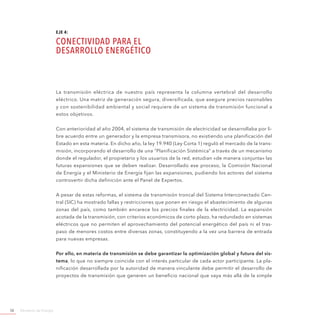 Ministerio de Energía58
EJE 4:
CONECTIVIDAD PARA EL
DESARROLLO ENERGÉTICO
La transmisión eléctrica de nuestro país representa la columna vertebral del desarrollo
eléctrico. Una matriz de generación segura, diversificada, que asegure precios razonables
y con sostenibilidad ambiental y social requiere de un sistema de transmisión funcional a
estos objetivos.
Con anterioridad al año 2004, el sistema de transmisión de electricidad se desarrollaba por li-
bre acuerdo entre un generador y la empresa transmisora, no existiendo una planificación del
Estado en esta materia. En dicho año, la ley 19.940 (Ley Corta 1) reguló el mercado de la trans-
misión, incorporando el desarrollo de una “Planificación Sistémica” a través de un mecanismo
donde el regulador, el propietario y los usuarios de la red, estudian «de manera conjunta» las
futuras expansiones que se deben realizar. Desarrollado ese proceso, la Comisión Nacional
de Energía y el Ministerio de Energía fijan las expansiones, pudiendo los actores del sistema
controvertir dicha definición ante el Panel de Expertos.
A pesar de estas reformas, el sistema de transmisión troncal del Sistema Interconectado Cen-
tral (SIC) ha mostrado fallas y restricciones que ponen en riesgo el abastecimiento de algunas
zonas del país, como también encarece los precios finales de la electricidad. La expansión
acotada de la transmisión, con criterios económicos de corto plazo, ha redundado en sistemas
eléctricos que no permiten el aprovechamiento del potencial energético del país ni el tras-
paso de menores costos entre diversas zonas, constituyendo a la vez una barrera de entrada
para nuevas empresas.
Por ello, en materia de transmisión se debe garantizar la optimización global y futura del sis-
tema, lo que no siempre coincide con el interés particular de cada actor participante. La pla-
nificación desarrollada por la autoridad de manera vinculante debe permitir el desarrollo de
proyectos de transmisión que generen un beneficio nacional que vaya más allá de la simple
 