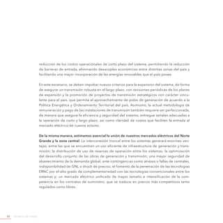 Ministerio de Energía60
reducción de los costos operacionales de corto plazo del sistema, permitiendo la reducción
de barreras de entrada, eliminando desacoples económicos entre distintas zonas del país y
facilitando una mayor incorporación de las energías renovables que el país posee.
En este escenario, se deben impulsar nuevos criterios para la expansión del sistema, de forma
de asegurar un transmisión robusta en el largo plazo, con revisiones periódicas de los planes
de expansión y la promoción de proyectos de transmisión estratégicos con carácter vincu-
lante para el país, que permita el aprovechamiento de polos de generación de acuerdo a la
Política Energética y Ordenamiento Territorial del país. Asimismo, la actual metodología de
remuneración y pago de las instalaciones de transmisión también requiere ser perfeccionada,
de manera que asegure la eficiencia y seguridad del sistema, entregue señales adecuadas a
la operación de corto y largo plazo; así como claridad de costos que faciliten la entrada al
mercado eléctrico de nuevos actores.
De la misma manera, estimamos esencial la unión de nuestros mercados eléctricos del Norte
Grande y la zona central. La interconexión troncal entre los sistemas generará enormes ven-
tajas, entre las que se encuentran un uso eficiente de infraestructura de generación y trans-
misión; la distribución de uso de reservas de operación entre los sistemas; la optimización
del desarrollo conjunto de las obras de generación y transmisión; una mayor seguridad de
abastecimiento de la demanda global, ante contingencias como atrasos o fallas de centrales,
indisponibilidad de GNL o shock de precios; el fomento de la penetración de las tecnologías
ERNC por el alto grado de complementariedad con las tecnologías convencionales entre los
sistemas y; un mercado eléctrico unificado de mayor tamaño e intensificación de la com-
petencia en los contratos de suministro, que se traduce en precios más competitivos tanto
regulados como libres.
 
