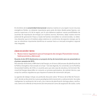 Agenda de Energía 61
En el ámbito de la conectividad internacional, estamos insertos en una región rica en recursos
energéticos fósiles, no obstante importamos gran parte de éstos desde países lejanos, con
precios superiores a lo de la región, por lo que debemos explorar nuevas posibilidades de
acuerdos de importación de energía con nuestros vecinos. Asimismo, dado nuestro enorme
potencial de generación limpia a través de fuentes renovables no convencionales, no debe-
mos descartar que en el mediano plazo estemos en condiciones de exportar energía, por lo
que se vislumbran importantes beneficios en avanzar hacia un mercado energético regional
más integrado.
Líneas de Acción y Metas
1.	 Nuevo marco regulatorio para el transporte de energía (Transmisión troncal,
Subtransmisión y Adicional)
Durante el año 2014 diseñaremos un proyecto de ley de transmisión para ser presentado en
el primer semestre de 2015.
Para abordar dicha tarea, el Ministerio de Energía, en el marco del proceso de planificación de
la Política Energética mencionado en el eje 1 de esta Agenda, ha convenido con la Pontifica
Universidad Católica de Chile un acuerdo para que esta casa de estudios y la Comisión Na-
cional de Energía desarrollen en conjunto un proceso participativo, de carácter técnico, que
arroje los cambios regulatorios que requiere el sistema de transmisión del país.
La agenda de trabajo incluye una profunda discusión sobre “El futuro de la Red de Transmi-
sión”, donde se discutirán los nuevos paradigmas de la transmisión y subtransmisión; las redes
inteligentes; la reutilización de la red; y los criterios de planificación de largo plazo y tarifica-
ción, tanto en lo referido al mecanismo de remuneración como de asignación de costos. Junto
 
