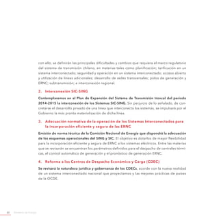 Ministerio de Energía62
con ello, se definirán las principales dificultades y cambios que requiera el marco regulatorio
del sistema de transmisión chileno, en materias tales como planificación; tarificación en un
sistema interconectado; seguridad y operación en un sistema interconectado; acceso abierto
y utilización de líneas adicionales; desarrollo de redes transversales; polos de generación y
ERNC; subtransmisión; e interconexión regional.
2.	 Interconexión SIC-SING
Contemplaremos en el Plan de Expansión del Sistema de Transmisión troncal del período
2014-2015 la interconexión de los Sistemas SIC-SING. Sin perjuicio de lo señalado, de con-
cretarse el desarrollo privado de una línea que interconecta los sistemas, se impulsará por el
Gobierno la más pronta materialización de dicha línea.
3.	 Adecuación normativa de la operación de los Sistemas Interconectados para
la incorporación eficiente y segura de las ERNC
Emisión de norma técnica de la Comisión Nacional de Energía que dispondrá la adecuación
de los esquemas operacionales del SING y SIC. El objetivo es dotarlos de mayor flexibilidad
para la incorporación eficiente y segura de ERNC a los sistemas eléctricos. Entre las materias
que se revisarán se encuentran los parámetros definidos para el despacho de centrales térmi-
cas, el control automático de generación y el pronóstico de generación ERNC.
4.	 Reforma a los Centros de Despacho Económico y Carga (CDEC)
Se revisará la naturaleza jurídica y gobernanza de los CDECs, acorde con la nueva realidad
de un sistema interconectado nacional que proyectamos y las mejores prácticas de países
de la OCDE.
 