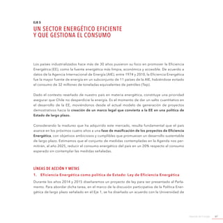 Agenda de Energía 67
EJE 5
UN SECTOR ENERGÉTICO EFICIENTE
Y QUE GESTIONA EL CONSUMO
Los países industrializados hace más de 30 años pusieron su foco en promover la Eficiencia
Energética (EE), como la fuente energética más limpia, económica y accesible. De acuerdo a
datos de la Agencia Internacional de Energía (AIE), entre 1974 y 2010, la Eficiencia Energética
fue la mayor fuente de energía en un subconjunto de 11 países de la AIE, habiéndose evitado
el consumo de 32 millones de toneladas equivalentes de petróleo (Tep).
Dado el contexto reseñado de nuestro país en materia energética, constituye una prioridad
asegurar que Chile no desperdicie la energía. Es el momento de dar un salto cuantitativo en
el desarrollo de la EE, moviéndonos desde el actual modelo de generación de proyectos
demostrativos hacia la creación de un marco legal que convierta a la EE en una política de
Estado de largo plazo.
Considerando la madurez que ha adquirido este mercado, resulta fundamental que el país
avance en los próximos cuatro años a una fase de masificación de los proyectos de Eficiencia
Energética, con objetivos ambiciosos y cumplibles que promuevan un desarrollo sustentable
de largo plazo. Estimamos que el conjunto de medidas contempladas en la Agenda nos per-
mitirán, al año 2025, reducir el consumo energético del país en un 20% respecto al consumo
esperado sin contemplar las medidas señaladas.
Líneas de Acción y Metas
1.	 Eficiencia Energética como política de Estado: Ley de Eficiencia Energética
Durante los años 2014 y 2015 diseñaremos un proyecto de ley para ser presentado al Parla-
mento. Para abordar dicha tarea, en el marco de la discusión participativa de la Política Ener-
gética de largo plazo señalado en el Eje 1, se ha diseñado un acuerdo con la Universidad de
 