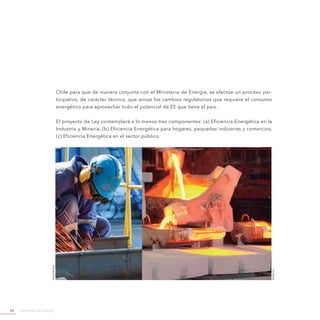 Ministerio de Energía68
Chile para que de manera conjunta con el Ministerio de Energía, se efectúe un proceso par-
ticipativo, de carácter técnico, que arroje los cambios regulatorios que requiere el consumo
energético para aprovechar todo el potencial de EE que tiene el país.
El proyecto de Ley contemplará a lo menos tres componentes: (a) Eficiencia Energética en la
Industria y Minería; (b) Eficiencia Energética para hogares, pequeñas industrias y comercios;
(c) Eficiencia Energética en el sector público.
©codelco
©shuterstock
 