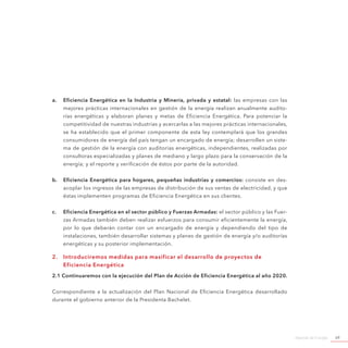 Agenda de Energía 69
a.	 Eficiencia Energética en la Industria y Minería, privada y estatal: las empresas con las
mejores prácticas internacionales en gestión de la energía realizan anualmente audito-
rías energéticas y elaboran planes y metas de Eficiencia Energética. Para potenciar la
competitividad de nuestras industrias y acercarlas a las mejores prácticas internacionales,
se ha establecido que el primer componente de esta ley contemplará que los grandes
consumidores de energía del país tengan un encargado de energía; desarrollen un siste-
ma de gestión de la energía con auditorías energéticas, independientes, realizadas por
consultoras especializadas y planes de mediano y largo plazo para la conservación de la
energía; y el reporte y verificación de éstos por parte de la autoridad.
b.	 Eficiencia Energética para hogares, pequeñas industrias y comercios: consiste en des-
acoplar los ingresos de las empresas de distribución de sus ventas de electricidad, y que
éstas implementen programas de Eficiencia Energética en sus clientes.
c.	 Eficiencia Energética en el sector público y Fuerzas Armadas: el sector público y las Fuer-
zas Armadas también deben realizar esfuerzos para consumir eficientemente la energía,
por lo que deberán contar con un encargado de energía y dependiendo del tipo de
instalaciones, también desarrollar sistemas y planes de gestión de energía y/o auditorías
energéticas y su posterior implementación.
2.	 Introduciremos medidas para masificar el desarrollo de proyectos de
Eficiencia Energética
2.1 Continuaremos con la ejecución del Plan de Acción de Eficiencia Energética al año 2020.
Correspondiente a la actualización del Plan Nacional de Eficiencia Energética desarrollado
durante el gobierno anterior de la Presidenta Bachelet.
 