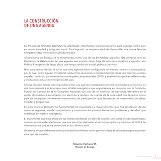 Agenda de Energía 7
La Presidenta Michelle Bachelet ha planteado importantes transformaciones para avanzar como país
en mayor equidad y progreso social. Para lograrlo, se requiere también desarrollar una nueva fase de
competitividad, innovación y productividad.
Al Ministerio de Energía se le encomendó, como una de las 50 medidas para los 100 primeros días de
Gobierno, la elaboración de una agenda que sirviera como hoja de ruta para construir y ejecutar una
Política Energética de largo plazo que tenga validación social, política y técnica.
Nos propusimos desde el inicio que esta agenda fuera configurada de manera abierta y participativa,
por lo que, como equipo ministerial, sostuvimos reuniones e intercambiamos ideas con diversos actores
sociales, políticos, parlamentarios, municipales, empresariales, ONGs y académicos que han reflexionado
y evaluado la situación energética del país.
Sin ese diálogo habría sido imposible armar una agenda verdaderamente útil, orientadora y ejecutiva. La
alta concurrencia y el tono que tuvo el taller energético que organizamos en conjunto con la Comisión
Futuro del Senado en el ex Congreso Nacional, con más de un centenar de personas relevantes en el
sector dispuestas a escucharse con atención y respeto, da cuenta de la necesidad que tenemos como
país de incorporar seriamente mecanismos de participación que favorezcan el intercambio de ideas,
miradas y propuestas.
En este proceso también fue fundamental las inquietudes y requerimientos que nos plantearon desde
nuestras regiones, donde compartimos y conocimos de primera fuente los problemas y desafíos que
enfrentan en materia energética.
El documento que está ahora en sus manos constituye un plan de acción y una carta de navegación para
caminar juntos en las decisiones que nos permitan destrabar el sector energético y disminuir el déficit de
infraestructura que se ha producido en los últimos años.
Una tarea en que debemos participar todos los chilenos con la generosidad y el entusiasmo que requieren
este tipo de desafíos.
Máximo Pacheco M.
Ministro de Energía
LA CONSTRUCCIÓN
DE UNA AGENDA
 