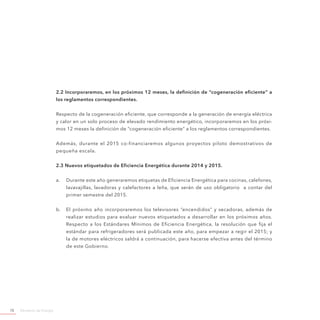 Ministerio de Energía70
2.2 Incorporaremos, en los próximos 12 meses, la definición de “cogeneración eficiente” a
los reglamentos correspondientes.
Respecto de la cogeneración eficiente, que corresponde a la generación de energía eléctrica
y calor en un solo proceso de elevado rendimiento energético, incorporaremos en los próxi-
mos 12 meses la definición de “cogeneración eficiente” a los reglamentos correspondientes.
Además, durante el 2015 co-financiaremos algunos proyectos piloto demostrativos de
pequeña escala.
2.3 Nuevos etiquetados de Eficiencia Energética durante 2014 y 2015.
a.	 Durante este año generaremos etiquetas de Eficiencia Energética para cocinas, calefones,
lavavajillas, lavadoras y calefactores a leña, que serán de uso obligatorio a contar del
primer semestre del 2015.
b.	 El próximo año incorporaremos los televisores “encendidos” y secadoras, además de
realizar estudios para evaluar nuevos etiquetados a desarrollar en los próximos años.
Respecto a los Estándares Mínimos de Eficiencia Energética, la resolución que fija el
estándar para refrigeradores será publicada este año, para empezar a regir el 2015; y
la de motores eléctricos saldrá a continuación, para hacerse efectiva antes del término
de este Gobierno.
 