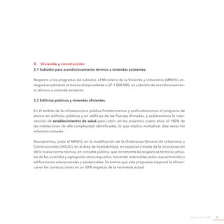 Agenda de Energía 71
3.	 Vivienda y construcción
3.1 Subsidio para acondicionamiento térmico a viviendas existentes.
Respecto a los programas de subsidio, el Ministerio de la Vivienda y Urbanismo (MINVU) en-
tregará anualmente al menos el equivalente a UF 1.000.000, en subsidio de acondicionamien-
to térmico a vivienda existente.
3.2 Edificios públicos y viviendas eficientes.
En el ámbito de la infraestructura pública fortaleceremos y profundizaremos el programa de
ahorro en edificios públicos y en edificios de las Fuerzas Armadas, y aceleraremos la inter-
vención de establecimientos de salud para cubrir, en los próximos cuatro años, el 100% de
las instalaciones de alta complejidad identificadas, lo que implica multiplicar diez veces los
esfuerzos actuales.
Avanzaremos, junto al MINVU, en la modificación de la Ordenanza General de Urbanismo y
Construcciones (OGUC), en el área de habitabilidad, en especial a través de la incorporación
de la nueva norma técnica, en consulta pública, que incrementa las exigencias térmicas actua-
les de las viviendas y agregando otros requisitos, haciendo extensibles estos requerimientos a
edificaciones educacionales y asistenciales. Se estima que esta propuesta mejorará la eficien-
cia en las construcciones en un 30% respecto de la normativa actual.
 