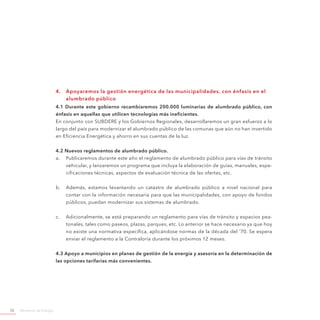 Ministerio de Energía72
4.	 Apoyaremos la gestión energética de las municipalidades, con énfasis en el
alumbrado público
4.1 Durante este gobierno recambiaremos 200.000 luminarias de alumbrado público, con
énfasis en aquellas que utilicen tecnologías más ineficientes.
En conjunto con SUBDERE y los Gobiernos Regionales, desarrollaremos un gran esfuerzo a lo
largo del país para modernizar el alumbrado público de las comunas que aún no han invertido
en Eficiencia Energética y ahorro en sus cuentas de la luz.
4.2 Nuevos reglamentos de alumbrado público.
a.	 Publicaremos durante este año el reglamento de alumbrado público para vías de tránsito
vehicular, y lanzaremos un programa que incluya la elaboración de guías, manuales, espe-
cificaciones técnicas, aspectos de evaluación técnica de las ofertas, etc.
b.	 Además, estamos levantando un catastro de alumbrado público a nivel nacional para
contar con la información necesaria para que las municipalidades, con apoyo de fondos
públicos, puedan modernizar sus sistemas de alumbrado.
c.	 Adicionalmente, se está preparando un reglamento para vías de tránsito y espacios pea-
tonales, tales como paseos, plazas, parques, etc. Lo anterior se hace necesario ya que hoy
no existe una normativa específica, aplicándose normas de la década del ‘70. Se espera
enviar el reglamento a la Contraloría durante los próximos 12 meses.
4.3 Apoyo a municipios en planes de gestión de la energía y asesoría en la determinación de
las opciones tarifarias más convenientes.
 