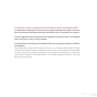 Agenda de Energía 73
5. Campañas masivas y programas educacionales en Eficiencia Energética (EE)
5.1 Realizaremos desde junio de este año una campaña de EE que dará énfasis a los bene-
ficios concretos que la EE genera tanto para las familias como a la sociedad en su conjunto.
5.2 En los siguientes años continuaremos con campañas masivas para educar a la ciudadanía
sobre cómo hacer un buen uso de la energía.
5.3 Aumentaremos la cobertura de la implementación de un programa educativo de Eficien-
cia Energética.
Estará adecuado a cada nivel de enseñanza formal, que va desde párvulos hasta IV medio,
incluyendo la formación técnico-profesional, asesorías para el desarrollo de las actividades
en aula, capacitación, la creación y entrega de recursos educativos alineados curricularmente,
e incentivos y monitoreo en la implementación de medidas de gestión de la EE en cada esta-
blecimiento educacional.
 