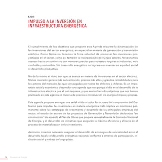 Ministerio de Energía76
EJE 6:
IMPULSO A LA INVERSIÓN EN
INFRAESTRUCTURA ENERGÉTICA
El cumplimiento de los objetivos que propone esta Agenda requiere la dinamización de
las inversiones del sector energético, en especial en materia de generación y transmisión
eléctrica. Como Gobierno, tenemos la firme voluntad de promover las inversiones pro-
yectadas en el sector, como así también la incorporación de nuevos actores. Necesitamos
avanzar hacia un suministro con menores precios para nuestros hogares e industrias, más
confiable y sostenible. Sin desarrollo energético no lograremos avanzar en equidad social
ni desarrollo productivo.
No da lo mismo el ritmo con que se avanza en materia de inversiones en el sector eléctrico.
Menos inversión genera más concentración, precios más altos y grandes rentabilidades para
los actores del mercado, las que son pagadas por todos los chilenos y chilenas. Es un impe-
rativo social y económico desarrollar una agenda que nos ponga al día en el desarrollo de la
infraestructura eléctrica que el país requiere, y que avance hacia los objetivos que nos hemos
planteado en esta agenda en materia de precios e introducción de energías limpias y propias.
Esta agenda propone entregar una señal nítida a todos los actores del compromiso del Go-
bierno para impulsar las inversiones en materia energética. Esto implica un monitoreo per-
manente sobre las estrategias de crecimiento y desarrollo de las principales empresas del
sector; el estado de avance de los proyectos de Generación y Transmisión declarados “en
construcción” de acuerdo al Plan de Obras que prepara semestralmente la Comisión Nacional
de Energía, y el desarrollo de iniciativas que aseguren la máxima eficiencia y eficacia en el
proceso de materialización de las inversiones.
Asimismo, creemos necesario asegurar el desarrollo de estrategias de asociatividad entre el
desarrollo local y el desarrollo energético nacional, conforme a criterios de participación, in-
clusión social y trabajo de largo plazo.
 