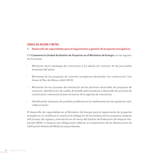 Ministerio de Energía78
Líneas de Acción y Metas
1.	 Desarrollo de capacidades para el seguimiento y gestión de proyectos energéticos
1.1 Crearemos la Unidad de Gestión de Proyectos en el Ministerio de Energía con las siguien-
tes funciones
-- Monitoreo de la estrategia de crecimiento y los planes de inversión de las principales
empresas del sector.
-- Monitoreo de los proyectos de inversión energéticos declarados “en construcción” (ver
Anexo 6 Plan de Obras a Abril 2014).
-- Monitoreo de los procesos de tramitación de los permisos sectoriales de proyectos de
inversión; identificación de cuellos de botella administrativos y desarrollo de acciones de
coordinación intersectorial para el avance de la agenda de inversiones.
-- Identificación temprana de posibles problemas en la implementación de regulación apli-
cable al sector.
El desarrollo de capacidades en el Ministerio de Energía para el seguimiento de proyectos
energéticos no modificará ni sustituirá la obligación de los titulares de los proyectos respecto
del proceso de ingreso y tramitación en el marco del Sistema de Evaluación de Impacto Am-
biental (SEIA), ni tampoco las obligaciones relativas al cumplimiento de las Resoluciones de
Calificación Ambiental (RCA) correspondientes.
 
