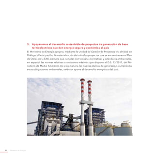 Ministerio de Energía80
3.	 Apoyaremos el desarrollo sustentable de proyectos de generación de base
termoeléctricos que den energía segura y económica al país
El Ministerio de Energía apoyará, mediante la Unidad de Gestión de Proyectos y la Unidad de
Diálogo y Participación, la materialización de todos los proyectos que se encuentren en el Plan
de Obras de la CNE, siempre que cumplan con todas las normativas y estándares ambientales,
en especial las normas relativas a emisiones máximas que dispone el D.S. 13/2011, del Mi-
nisterio de Medio Ambiente. De esta manera, las nuevas plantas de generación, cumpliendo
estas obligaciones ambientales, serán un aporte al desarrollo energético del país.
©e-cl
 