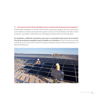 Agenda de Energía 81
4.	 Incorporación de la Asociatividad Local en el desarrollo de proyectos energéticos
El desarrollo energético es útil para todo el país y queremos asegurar que los municipios y
comunidades se sientan partícipes del progreso social y de los beneficios asociados a estos
proyectos, que deben materializarse en estrategias de desarrollo local de largo plazo.
Se estudiarán y definirán mecanismos para que la comunidad reciba parte de los benefi-
cios de los proyectos energéticos que se instalen en su territorio. Dichos mecanismos serán
analizados en el marco de la Comisión Asesora Presidencial para la Descentralización y el
Desarrollo Regional.
©Acera
 