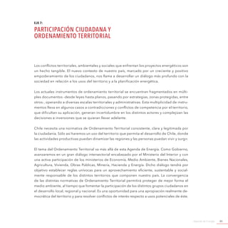 Agenda de Energía 85
EJE 7:
PARTICIPACIÓN CIUDADANA y
ORDENAMIENTO TERRITORIAL
Los conflictos territoriales, ambientales y sociales que enfrentan los proyectos energéticos son
un hecho tangible. El nuevo contexto de nuestro país, marcado por un creciente y positivo
empoderamiento de los ciudadanos, nos llama a desarrollar un diálogo más profundo con la
sociedad en relación a los usos del territorio y a la planificación energética.
Los actuales instrumentos de ordenamiento territorial se encuentran fragmentados en múlti-
ples documentos -desde leyes hasta planos, pasando por estrategias, zonas protegidas, entre
otros-, operando a diversas escalas territoriales y administrativas. Esta multiplicidad de instru-
mentos lleva en algunos casos a contradicciones y conflictos de competencia por el territorio,
que dificultan su aplicación, generan incertidumbre en los distintos actores y complejizan las
decisiones e inversiones que se quieran llevar adelante.
Chile necesita una normativa de Ordenamiento Territorial consistente, clara y legitimada por
la ciudadanía. Sólo así haremos un uso del territorio que permita el desarrollo de Chile, donde
las actividades productivas puedan dinamizar las regiones y las personas puedan vivir y surgir.
El tema del Ordenamiento Territorial va más allá de esta Agenda de Energía. Como Gobierno,
avanzaremos en un gran diálogo intersectorial encabezado por el Ministerio del Interior y con
una activa participación de los ministerios de Economía, Medio Ambiente, Bienes Nacionales,
Agricultura, Vivienda, Obras Públicas, Minería, Hacienda y Energía. Dicho diálogo tendrá por
objetivo establecer reglas unívocas para un aprovechamiento eficiente, sustentable y social-
mente responsable de los distintos territorios que componen nuestro país. La convergencia
de las distintas normativas de Ordenamiento Territorial permitirá proteger de mejor forma el
medio ambiente, al tiempo que fomentar la participación de los distintos grupos ciudadanos en
el desarrollo local, regional y nacional. Es una oportunidad para una apropiación realmente de-
mocrática del territorio y para resolver conflictos de interés respecto a usos potenciales de éste.
 