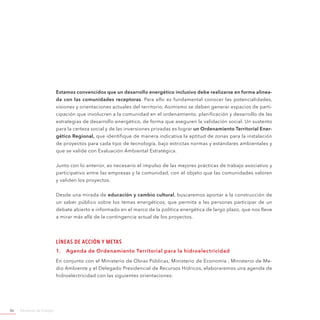 Ministerio de Energía86
Estamos convencidos que un desarrollo energético inclusivo debe realizarse en forma alinea-
da con las comunidades receptoras. Para ello es fundamental conocer las potencialidades,
visiones y orientaciones actuales del territorio. Asimismo se deben generar espacios de parti-
cipación que involucren a la comunidad en el ordenamiento, planificación y desarrollo de las
estrategias de desarrollo energético, de forma que aseguren la validación social. Un sustento
para la certeza social y de las inversiones privadas es lograr un Ordenamiento Territorial Ener-
gético Regional, que identifique de manera indicativa la aptitud de zonas para la instalación
de proyectos para cada tipo de tecnología, bajo estrictas normas y estándares ambientales y
que se valide con Evaluación Ambiental Estratégica.
Junto con lo anterior, es necesario el impulso de las mejores prácticas de trabajo asociativo y
participativo entre las empresas y la comunidad, con el objeto que las comunidades valoren
y validen los proyectos.
Desde una mirada de educación y cambio cultural, buscaremos aportar a la construcción de
un saber público sobre los temas energéticos, que permita a las personas participar de un
debate abierto e informado en el marco de la política energética de largo plazo, que nos lleve
a mirar más allá de la contingencia actual de los proyectos.
Líneas de Acción y Metas
1.	 Agenda de Ordenamiento Territorial para la hidroelectricidad
En conjunto con el Ministerio de Obras Públicas, Ministerio de Economía , Ministerio de Me-
dio Ambiente y el Delegado Presidencial de Recursos Hídricos, elaboraremos una agenda de
hidroelectricidad con las siguientes orientaciones:
 