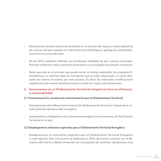 Agenda de Energía 87
-- Efectuaremos durante el período de Gobierno un proceso de mapeo y análisis global de
las cuencas del país, basado en criterios técnicos hidrológicos, geológicos, ambientales,
económicos y socioculturales.
-- Al año 2015, habremos definido una zonificación detallada de seis cuencas priorizadas.
Para esto se llevará a cabo un proceso participativo y se encargarán los estudios necesarios.
-- Dado que este es un proceso que puede tomar un tiempo extendido, los proyectos hi-
droeléctricos en distintas fases de tramitación que se estén efectuando, no serán afec-
tados de manera vinculante por este proceso. Es decir, las eventuales modificaciones
regulatorias que emanen de este proceso no serán en ningún caso retroactivas.
2.	 Avanzaremos en un Ordenamiento Territorial integral con foco en eficiencia
y sustentabilidad
2.1 Fomentaremos la coordinación interministerial para el Ordenamiento Territorial.
-- Participaremos de la Mesa Interministerial de Ordenamiento Territorial, integrando la mi-
rada particular del desarrollo energético.
-- Levantaremos y trabajaremos la componente energética en Instrumentos de Planificación
Territorial en el país.
2.2 Desplegaremos esfuerzos regionales para el Ordenamiento Territorial Energético.
-- Estableceremos un instrumento específico para el Ordenamiento Territorial Energético
a nivel regional. Este instrumento se elaborará en 2014, de manera conjunta con el Mi-
nisterio del Interior y Medio Ambiente con el propósito de contribuir rápidamente a las
 