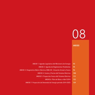 Agenda de Energía 91
08
Anexos
ANEXO 1: Agenda Legislativa del Ministerio de Energía
ANEXO 2: Agenda de Reglamentos Pendientes
ANEXO 3: Diagnóstico Matriz Eléctrica SING-SIC. Situación Actual y Futura
ANEXO 4: Costos y Precios del Sistema Eléctrico
ANEXO 5: Proyección Futura del Sistema Eléctrico
ANEXO 6: Plan de Obras a Abril 2014
ANEXO 7: Proyección de Demanda de Energía período 2014-2025
92
94
96
108
113
122
124
 