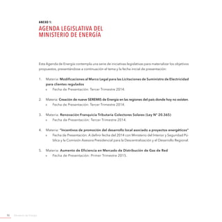 Ministerio de Energía92
Esta Agenda de Energía contempla una serie de iniciativas legislativas para materializar los objetivos
propuestos, presentándose a continuación el tema y la fecha inicial de presentación:
1.	 Materia: Modificaciones al Marco Legal para las Licitaciones de Suministro de Electricidad
para clientes regulados
»» Fecha de Presentación: Tercer Trimestre 2014.
2.	 Materia: Creación de nueve SEREMIS de Energía en las regiones del país donde hoy no existen.
»» Fecha de Presentación: Tercer Trimestre 2014.
3.	 Materia: Renovación Franquicia Tributaria Colectores Solares (Ley Nº 20.365)
»» Fecha de Presentación: Tercer Trimestre 2014.
4.	 Materia: “Incentivos de promoción del desarrollo local asociado a proyectos energéticos”
»» Fecha de Presentación: A definir fecha del 2014 con Ministerio del Interior y Seguridad Pú-
blica y la Comisión Asesora Presidencial para la Descentralización y el Desarrollo Regional.
5.	 Materia: Aumento de Eficiencia en Mercado de Distribución de Gas de Red
»» Fecha de Presentación: Primer Trimestre 2015.
ANEXO 1:
AGENDA LEGISLATIVA DEL
MINISTERIO DE ENERGÍA
 