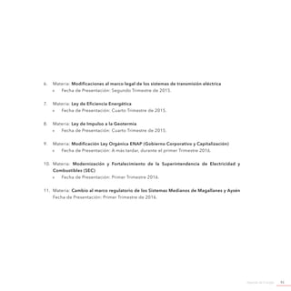 Agenda de Energía 93
6.	 Materia: Modificaciones al marco legal de los sistemas de transmisión eléctrica
»» Fecha de Presentación: Segundo Trimestre de 2015.
7.	 Materia: Ley de Eficiencia Energética
»» Fecha de Presentación: Cuarto Trimestre de 2015.
8.	 Materia: Ley de Impulso a la Geotermia
»» Fecha de Presentación: Cuarto Trimestre de 2015.
9.	 Materia: Modificación Ley Orgánica ENAP (Gobierno Corporativo y Capitalización)
»» Fecha de Presentación: A más tardar, durante el primer Trimestre 2016.
10.	 Materia: Modernización y Fortalecimiento de la Superintendencia de Electricidad y
Combustibles (SEC)
»» Fecha de Presentación: Primer Trimestre 2016.
11.	 Materia: Cambio al marco regulatorio de los Sistemas Medianos de Magallanes y Aysén
Fecha de Presentación: Primer Trimestre de 2016.
 