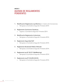 Ministerio de Energía94
1.	 Modificación Reglamento Ley Eléctrica en materia de Concesiones
»» Reingreso a Contraloría Segundo Trimestre 2014
2.	 Reglamento Comisiones Tasadoras
»» Ingreso a Contraloría Segundo Trimestre 2014
3.	 Modificación Reglamento Licitaciones
»» Reingreso a Contraloría Segundo Trimestre 2014.
4.	 Reglamento Seguridad GLP
»» Reingreso a Contraloría Segundo Trimestre 2014.
5.	 Reglamento Alumbrado Público Vehicular
»» Reingreso a Contraloría Segundo Trimestre 2014.
6.	 Reglamento Ley Nº 20.571 (NetMetering)
»» Reingreso a Contraloría Segundo Trimestre 2014.
7.	 Reglamento Ley Nº 20.698 (20/25)
»» Reingreso a Contraloría Segundo Trimestre 2014.
ANEXO 2:
AGENDA DE REGLAMENTOS
PENDIENTES
 