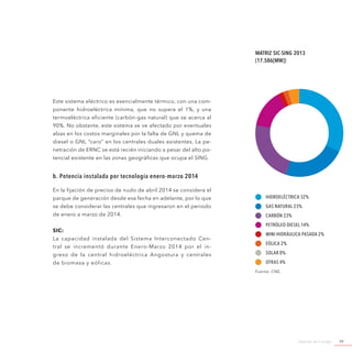 Agenda de Energía 99
Este sistema eléctrico es esencialmente térmico, con una com-
ponente hidroeléctrica mínima, que no supera el 1%, y una
termoeléctrica eficiente (carbón-gas natural) que se acerca al
90%. No obstante, este sistema se ve afectado por eventuales
alzas en los costos marginales por la falta de GNL y quema de
diesel o GNL “caro” en los centrales duales existentes. La pe-
netración de ERNC se está recién iniciando a pesar del alto po-
tencial existente en las zonas geográficas que ocupa el SING.
b. Potencia instalada por tecnología enero-marzo 2014
En la fijación de precios de nudo de abril 2014 se considera el
parque de generación desde esa fecha en adelante, por lo que
se debe considerar las centrales que ingresaron en el periodo
de enero a marzo de 2014.
SIC:
La capacidad instalada del Sistema Interconectado Cen-
tral se incrementó durante Enero-Marzo 2014 por el in-
greso de la central hidroeléctrica Angostura y centrales
de biomasa y eólicas.
Matriz SIC-SING 2013
(17.586[MW])
Hidroeléctrica 32%
Gas Natural 23%
Carbón 23%
Petróleo Diesel 14%
Mini Hidráulica Pasada 2%
Eólica 2%
Solar 0%
Otras 4%
Fuente: CNE.
 