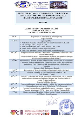 THE INTERNATIONAL CONFERENCE ON BILINGUAL
EDUCATION, PART OF THE ERASMUS+ PROJECT
BILINGUAL EDUCATION: A STEP AHEAD
AGENDA
,,AUREL VLAICU” UNIVERSITY OF ARAD
COMPLEX BUILDING M
THURSDAY, NOVEMBER 19, 2015
15-16 Registration of participants (University Hall)
Exposition tour
16-1625
Opening address
 Prof. Maria Pașcalău – Head teacher of Școala Gimnazială Nr. 5 Arad,
 Mr. Gheorghe Falcă – mayor of Arad.
 Prof. Păstorel Gașpar, Ph.D – Vice-rector of UAV, Arad
 Prof. Claudius Mladin – School Inspector General
 Prof. Laura Nădăban – School Inspector for Modern Languages
1625
-1635
Bilingual Education in Poland – Head of the Department of Education, Lodz,
Poland – Dorota Gryta
Presentation of the project implementation and of the good practice catalogue
Poland coordinator (Agnieszka Kucharska)
1635
-17 Presentation of the final products obtained during the first year of the project –
Curriculum for Preschool Bilingual Education – prof. Irinela Nicolae (School
Inspector for Early Education – ISJ Constanța)/ prof. Nicoleta Savu
(Romania)
Webinars (Julia Budzowska – Poland)
17-1710
Presentation of the project platform (Evangelos Kapetis – Greece )
1710
-1720
Bilingual Education in Kindergartens and Schools of Lodz
Zofia Kordala – Poland
1720
-1730
Asperger’s syndrome and second language acquisition; how can we manage
student’s better acquisition of a foreign language and their integration in a
typical Greek school class
Despoina Felekidou (Greece)
1730
-1740
Content and language integrated learning – within the internationalization of
higher education – univ. prof. Otilia Huțiu, Ph.D (Romania)
1740
-1750
Common European Framework of Reference for Languages: Learning,
Teaching, Assessment (CEFR) – univ. prof. Adriana Vizental, Ph.D
1750
-18 Modern Methods of Teaching English – Okian Pearson representative
prof. Monica Borș (Romania)
 