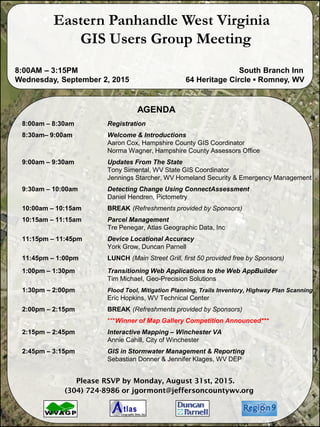 AGENDA
8:00am – 8:30am Registration
8:30am– 9:00am Welcome & Introductions
Aaron Cox, Hampshire County GIS Coordinator
Norma Wagner, Hampshire County Assessors Office
9:00am – 9:30am Updates From The State
Tony Simental, WV State GIS Coordinator
Jennings Starcher, WV Homeland Security & Emergency Management
9:30am – 10:00am Detecting Change Using ConnectAssessment
Daniel Hendren, Pictometry
10:00am – 10:15am BREAK (Refreshments provided by Sponsors)
10:15am – 11:15am Parcel Management
Tre Penegar, Atlas Geographic Data, Inc
11:15pm – 11:45pm Device Locational Accuracy
York Grow, Duncan Parnell
11:45pm – 1:00pm LUNCH (Main Street Grill, first 50 provided free by Sponsors)
1:00pm – 1:30pm Transitioning Web Applications to the Web AppBuilder
Tim Michael, Geo-Precision Solutions
1:30pm – 2:00pm Flood Tool, Mitigation Planning, Trails Inventory, Highway Plan Scanning
Eric Hopkins, WV Technical Center
2:00pm – 2:15pm BREAK (Refreshments provided by Sponsors)
***Winner of Map Gallery Competition Announced***
2:15pm – 2:45pm Interactive Mapping – Winchester VA
Annie Cahill, City of Winchester
2:45pm – 3:15pm GIS in Stormwater Management & Reporting
Sebastian Donner & Jennifer Klages, WV DEP
Please RSVP by Monday, August 31st, 2015.
(304) 724-8986 or jgormont@jeffersoncountywv.org
Eastern Panhandle West Virginia
GIS Users Group Meeting
8:00AM – 3:15PM South Branch Inn
Wednesday, September 2, 2015 64 Heritage Circle ▪ Romney, WV
 