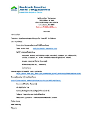 Epidemiology Workgroup
7500 U.S Hwy 90 West
Dave Coy Building, Class Room A
San Antonio, TX 78227
February 7, 2019 at 1:00 p.m.
AGENDA
Introductions
Focus on a Data Repositoryand UpcomingTexas 86th
Legislature
Data Repository
PreventionResource Centers(PRC) Repository
Texas Health Data http://healthdata.dshs.texas.gov/
Epi Workgroup Repository
Indicators: Alcohol,PrescriptionDrugs, IllicitDrugs, Tobacco, OTC, Depression,
Suicide,OD Deaths, PCCN,DUI Traffic Fatalities,Drug Seizures,Arrests,…
Visuals,mapping,Charts, Download,
Accessibility– Epi WG,Community
Maintenance
InterimReport to the 86th Texas Legislature
https://house.texas.gov/_media/pdf/committees/reports/85interim/Interim-Report-Select-
Texans StandingTall CoalitionFocus
https://conversations.texansstandingtall.org/2018/12/86th-legislature/
PowderedAlcohol (Palcohol)
Alcohol Excise Tax
Raising the Legal Purchase Age of Tobacco to 21
Tobacco PreventionandControl Funding
Marijuana Legalization- PublicHealth and Safety Concerns
Action Items
NextMeeting
Adjourn
 