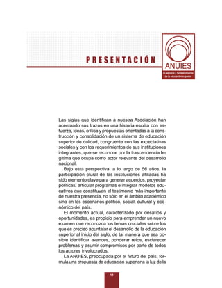 PRESENTACIÓN
                                                       Al servicio y fortalecimiento
                                                        de la educación superior




Las siglas que identiﬁcan a nuestra Asociación han
acentuado sus trazos en una historia escrita con es-
fuerzo, ideas, crítica y propuestas orientadas a la cons-
trucción y consolidación de un sistema de educación
superior de calidad, congruente con las expectativas
sociales y con los requerimientos de sus instituciones
integrantes, que se reconoce por la trascendencia le-
gítima que ocupa como actor relevante del desarrollo
nacional.
   Bajo esta perspectiva, a lo largo de 56 años, la
participación plural de las instituciones aﬁliadas ha
sido elemento clave para generar acuerdos, proyectar
políticas, articular programas e integrar modelos edu-
cativos que constituyen el testimonio más importante
de nuestra presencia, no sólo en el ámbito académico
sino en los escenarios político, social, cultural y eco-
nómico del país.
   El momento actual, caracterizado por desafíos y
oportunidades, es propicio para emprender un nuevo
examen que reconozca los temas cruciales sobre los
que es preciso apuntalar el desarrollo de la educación
superior al inicio del siglo, de tal manera que sea po-
sible identiﬁcar avances, ponderar retos, esclarecer
problemas y asumir compromisos por parte de todos
los actores involucrados.
   La ANUIES, preocupada por el futuro del país, for-
mula una propuesta de educación superior a la luz de la

                           11
 