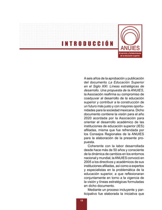 INTRODUCCIÓN
                                  Al servicio y fortalecimiento
                                   de la educación superior




         A seis años de la aprobación y publicación
         del documento La Educación Superior
         en el Siglo XXI. Líneas estratégicas de
         desarrollo. Una propuesta de la ANUIES,
         la Asociación reaﬁrma su compromiso de
         coadyuvar al desarrollo de la educación
         superior y contribuir a la construcción de
         un futuro más justo y con mayores oportu-
         nidades para la sociedad mexicana. Dicho
         documento contiene la visión para el año
         2020 acordada por la Asociación para
         orientar el desarrollo académico de las
         instituciones de educación superior (IES)
         aﬁliadas, misma que fue refrendada por
         los Consejos Regionales de la ANUIES
         para la elaboración de la presente pro-
         puesta.
             Coherente con la labor desarrollada
         desde hace más de 50 años y consciente
         de la dinámica de cambios en los entornos
         nacional y mundial, la ANUIES convocó en
         2005 a los directivos y académicos de sus
         instituciones aﬁliadas, así como a expertos
         y especialistas en la problemática de la
         educación superior, a que reﬂexionaran
         conjuntamente en torno a la vigencia de
         la visión y líneas estratégicas formuladas
         en dicho documento.
             Mediante un proceso incluyente y par-
         ticipativo fue elaborada la iniciativa que
    13
 