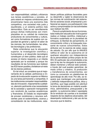 Consolidación y avance de la educación superior en México


con responsabilidad, calidad y eﬁciencia           blecer políticas públicas favorables para
sus tareas académicas y sociales, el               su desarrollo y vigilar la observancia de
país estará en mejores condiciones para            las normas de coordinación del sistema.
encaminarse hacia una economía más                 De los sectores social, empresarial y pro-
competitiva, una sociedad más justa y              fesional se espera una participación más
equilibrada, y un sistema político más             activa y comprometida con las actividades
democrático. Esto es así sencillamente             que realizan las IES.
porque dichas instituciones son irrem-                Para el cumplimiento de sus funciones,
plazables en su calidad de instancias              toda institución educativa de nivel superior
productoras de conocimientos y cultura,            realiza un trabajo cientíﬁco, intelectual y
así como formadoras de sujetos con ca-             formativo sustentado en la pluralidad de
pacidad de generar y aplicar el saber de           enfoques, la libertad de pensamiento, el
las ciencias, las humanidades, las artes,          conocimiento crítico y la búsqueda ince-
                                                   sante de nuevos conocimientos. Estos
las tecnologías y las profesiones.
                                                   atributos son la esencia de estas casas
   Debe entenderse que la educación
                                                   de estudio. Es por ello que la ANUIES
superior, la investigación científica y
                                                   ratiﬁca el valor de la autonomía en el
humanística y el desarrollo tecnológico
                                                   quehacer educativo con independencia
constituyen un bien público, dado que el
                                                   de la personalidad jurídica propia de las
acceso al mismo responde a un interés              IES. En particular, las universidades a las
apreciado por la sociedad y porque los             que la ley les ha otorgado la autonomía,
resultados de las funciones que realizan           deben mantener y reforzar este carácter,
las IES hacen posible y fortalecen al resto        a través del cual pueden garantizar, de
de los bienes públicos.                            modo crítico y creativo, la producción
   En tal virtud, se considera que el mejo-        y transferencia de conocimientos, así
ramiento de la calidad, pertinencia e im-          como su conversión en plataformas de
pacto de la educación superior en México           aprendizaje de alto nivel. Por ello, se re-
es una tarea permanente y compartida. A            quiere que mantengan una permanente
las instituciones competen responsabilida-         y deﬁnida independencia política, ética y
des de innovación, mejoramiento cualitati-         cientíﬁca, que haga posible con plenitud
vo, atención pertinente a las necesidades          la toma de decisiones en materia acadé-
de la sociedad y operación transparente            mica, administrativa, presupuestal y de
con rendición de cuentas académicas                gestión. La autonomía debe ir aparejada
y ﬁnancieras. El Estado es responsable             de la rendición de cuentas a la sociedad
de proveer condiciones y recursos suﬁ-             respecto de los objetivos alcanzados, del
cientes para el sostenimiento, avance y            desempeño institucional y del uso de los
consolidación de las instituciones, esta-          recursos que le destina.




                                              18
 