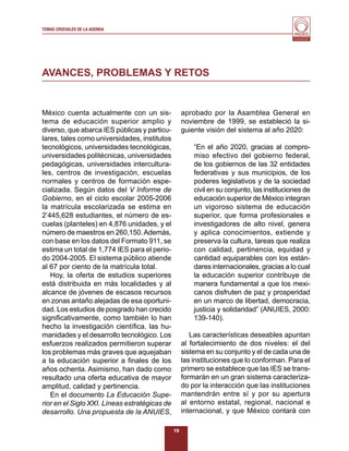 TEMAS CRUCIALES DE LA AGENDA
                                                                                           Al servicio y fortalecimiento
                                                                                            de la educación superior




AVANCES, PROBLEMAS Y RETOS


México cuenta actualmente con un sis-               aprobado por la Asamblea General en
tema de educación superior amplio y                 noviembre de 1999, se estableció la si-
diverso, que abarca IES públicas y particu-         guiente visión del sistema al año 2020:
lares, tales como universidades, institutos
tecnológicos, universidades tecnológicas,               “En el año 2020, gracias al compro-
universidades politécnicas, universidades               miso efectivo del gobierno federal,
pedagógicas, universidades intercultura-                de los gobiernos de las 32 entidades
les, centros de investigación, escuelas                 federativas y sus municipios, de los
normales y centros de formación espe-                   poderes legislativos y de la sociedad
cializada. Según datos del V Informe de                 civil en su conjunto, las instituciones de
Gobierno, en el ciclo escolar 2005-2006                 educación superior de México integran
la matrícula escolarizada se estima en                  un vigoroso sistema de educación
2’445,628 estudiantes, el número de es-                 superior, que forma profesionales e
cuelas (planteles) en 4,876 unidades, y el              investigadores de alto nivel, genera
número de maestros en 260,150. Además,                  y aplica conocimientos, extiende y
con base en los datos del Formato 911, se               preserva la cultura, tareas que realiza
estima un total de 1,774 IES para el perio-             con calidad, pertinencia, equidad y
do 2004-2005. El sistema público atiende                cantidad equiparables con los están-
al 67 por ciento de la matrícula total.                 dares internacionales, gracias a lo cual
   Hoy, la oferta de estudios superiores                la educación superior contribuye de
está distribuida en más localidades y al                manera fundamental a que los mexi-
alcance de jóvenes de escasos recursos                  canos disfruten de paz y prosperidad
en zonas antaño alejadas de esa oportuni-               en un marco de libertad, democracia,
dad. Los estudios de posgrado han crecido               justicia y solidaridad” (ANUIES, 2000:
signiﬁcativamente, como también lo han                  139-140).
hecho la investigación cientíﬁca, las hu-
manidades y el desarrollo tecnológico. Los             Las características deseables apuntan
esfuerzos realizados permitieron superar            al fortalecimiento de dos niveles: el del
los problemas más graves que aquejaban              sistema en su conjunto y el de cada una de
a la educación superior a ﬁnales de los             las instituciones que lo conforman. Para el
años ochenta. Asimismo, han dado como               primero se establece que las IES se trans-
resultado una oferta educativa de mayor             formarán en un gran sistema caracteriza-
amplitud, calidad y pertinencia.                    do por la interacción que las instituciones
   En el documento La Educación Supe-               mantendrán entre sí y por su apertura
rior en el Siglo XXI. Líneas estratégicas de        al entorno estatal, regional, nacional e
desarrollo. Una propuesta de la ANUIES,             internacional, y que México contará con

                                               19
 