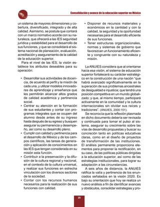Consolidación y avance de la educación superior en México


un sistema de mayores dimensiones y co-               • Disponer de recursos materiales y
bertura, diversiﬁcado, integrado y de alta              económicos en la cantidad y con la
calidad. Asimismo, se postula que contará               calidad, la seguridad y la oportunidad
con un marco normativo acorde con su na-                necesarias para el desarrollo eﬁciente
turaleza, que ofrecerá a las IES seguridad              de sus funciones.
jurídica y estabilidad para el desarrollo de          • Tener estructuras organizacionales,
sus funciones, y que se consolidará el sis-             normas y sistemas de gobierno que
tema nacional de planeación, evaluación,                favorezcan un funcionamiento eﬁcien-
acreditación y aseguramiento de la calidad              te y congruente con su naturaleza y
de la educación superior.                               misión.
   Para el nivel de las IES, la visión es-
tablece los atributos deseables para su                La ANUIES considera que al orientarse
operación:                                          hacia esa visión, el sistema de educación
                                                    superior fortalecerá su carácter estratégi-
  • Desarrollar sus actividades de docen-           co en la construcción de una nación “que
    cia, de acuerdo al perﬁl y la misión de         habrá avanzado signiﬁcativamente en la
    cada una, y utilizar modelos innovado-          superación de sus problemas ancestrales
    res de aprendizaje y enseñanza que              de desigualdad e injusticia; que tendrá una
    les permitirán alcanzar altos grados            posición competitiva en un mundo globali-
    de calidad académica y pertinencia              zado; y que, al mismo tiempo, participará
    social.                                         activamente en la comunidad y la cultura
  • Centrar su atención en la formación             internacionales sin olvidar sus raíces y
    de sus estudiantes y contar con pro-            tradiciones”. (ANUIES, 2000:151).
    gramas integrales que se ocupen del                Se reconocía que la reﬂexión plasmada
    alumno desde antes de su ingreso                en dicho documento debería ser revisada
    hasta después de su egreso y busquen            y continuada para tomar el pulso al sis-
    asegurar su permanencia y desempe-              tema, asegurar su crecimiento sobre las
    ño, así como su desarrollo pleno.               vías de desarrollo propuestas y buscar su
  • Cumplir con calidad y pertinencia para          concreción tanto en políticas educativas
    el desarrollo de México y de los cam-           claras, como en el diseño de proyectos
    pos cientíﬁcos, las tareas de genera-           de transformación de las instituciones.
    ción y aplicación de conocimientos en           El análisis permanente proporciona ele-
    las IES que tengan considerada en su            mentos para proponer la rectiﬁcación, en
    misión esta función.                            su caso, de las políticas públicas dirigidas
  • Contribuir a la preservación y la difu-         a la educación superior, así como de las
    sión de la cultura regional y nacional,         estrategias institucionales, para lograr su
    en el contexto de la cultura universal,         adaptación a las circunstancias.
    y realizar sus funciones en estrecha               A seis años de distancia, la ANUIES
    vinculación con los diversos sectores           ratiﬁca la valía y pertinencia de los enun-
    de la sociedad.                                 ciados señalados en la visión 2020. Es
  • Contar con los recursos humanos                 bajo su orientación que hoy se realiza un
    necesarios para la realización de sus           nuevo análisis a ﬁn de identiﬁcar avances
    funciones con calidad.                          y obstáculos, consolidar estrategias y pro-

                                               20
 