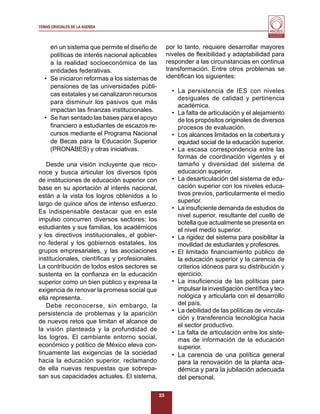 TEMAS CRUCIALES DE LA AGENDA
                                                                                           Al servicio y fortalecimiento
                                                                                            de la educación superior




    en un sistema que permite el diseño de          por lo tanto, requiere desarrollar mayores
    políticas de interés nacional aplicables        niveles de ﬂexibilidad y adaptabilidad para
    a la realidad socioeconómica de las             responder a las circunstancias en continua
    entidades federativas.                          transformación. Entre otros problemas se
  • Se iniciaron reformas a los sistemas de         identiﬁcan los siguientes:
    pensiones de las universidades públi-
                                                      • La persistencia de IES con niveles
    cas estatales y se canalizaron recursos
                                                        desiguales de calidad y pertinencia
    para disminuir los pasivos que más
                                                        académica.
    impactan las ﬁnanzas institucionales.             • La falta de articulación y el alejamiento
  • Se han sentado las bases para el apoyo              de los propósitos originales de diversos
    ﬁnanciero a estudiantes de escazos re-              procesos de evaluación.
    cursos mediante el Programa Nacional              • Los alcances limitados en la cobertura y
    de Becas para la Educación Superior                 equidad social de la educación superior.
    (PRONABES) y otras iniciativas.                   • La escasa correspondencia entre las
                                                        formas de coordinación vigentes y el
   Desde una visión incluyente que reco-                tamaño y diversidad del sistema de
noce y busca articular los diversos tipos               educación superior.
de instituciones de educación superior con            • La desarticulación del sistema de edu-
base en su aportación al interés nacional,              cación superior con los niveles educa-
están a la vista los logros obtenidos a lo              tivos previos, particularmente el medio
largo de quince años de intenso esfuerzo.               superior.
                                                      • La insuﬁciente demanda de estudios de
Es indispensable destacar que en este
                                                        nivel superior, resultante del cuello de
impulso concurren diversos sectores: los
                                                        botella que actualmente se presenta en
estudiantes y sus familias, los académicos              el nivel medio superior.
y los directivos institucionales, el gobier-          • La rigidez del sistema para posibilitar la
no federal y los gobiernos estatales, los               movilidad de estudiantes y profesores.
grupos empresariales, y las asociaciones              • El limitado ﬁnanciamiento público de
institucionales, cientíﬁcas y profesionales.            la educación superior y la carencia de
La contribución de todos estos sectores se              criterios idóneos para su distribución y
sustenta en la conﬁanza en la educación                 ejercicio.
superior como un bien público y expresa la            • La insuﬁciencia de las políticas para
exigencia de renovar la promesa social que              impulsar la investigación cientíﬁca y tec-
ella representa.                                        nológica y articularla con el desarrollo
   Debe reconocerse, sin embargo, la                    del país.
persistencia de problemas y la aparición              • La debilidad de las políticas de vincula-
                                                        ción y transferencia tecnológica hacia
de nuevos retos que limitan el alcance de
                                                        el sector productivo.
la visión planteada y la profundidad de
                                                      • La falta de articulación entre los siste-
los logros. El cambiante entorno social,                mas de información de la educación
económico y político de México eleva con-               superior.
tinuamente las exigencias de la sociedad              • La carencia de una política general
hacia la educación superior, reclamando                 para la renovación de la planta aca-
de ella nuevas respuestas que sobrepa-                  démica y para la jubilación adecuada
san sus capacidades actuales. El sistema,               del personal.

                                               23
 