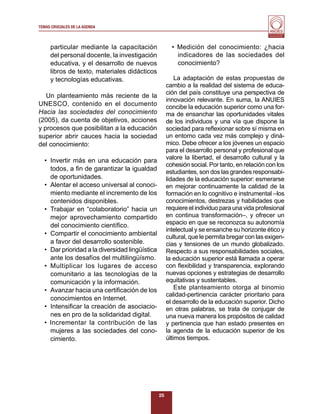 TEMAS CRUCIALES DE LA AGENDA
                                                                                             Al servicio y fortalecimiento
                                                                                              de la educación superior




     particular mediante la capacitación               • Medición del conocimiento: ¿hacia
     del personal docente, la investigación              indicadores de las sociedades del
     educativa, y el desarrollo de nuevos                conocimiento?
     libros de texto, materiales didácticos
     y tecnologías educativas.                           La adaptación de estas propuestas de
                                                     cambio a la realidad del sistema de educa-
                                                     ción del país constituye una perspectiva de
   Un planteamiento más reciente de la
                                                     innovación relevante. En suma, la ANUIES
UNESCO, contenido en el documento                    concibe la educación superior como una for-
Hacia las sociedades del conocimiento                ma de ensanchar las oportunidades vitales
(2005), da cuenta de objetivos, acciones             de los individuos y una vía que dispone la
y procesos que posibilitan a la educación            sociedad para reﬂexionar sobre sí misma en
superior abrir cauces hacia la sociedad              un entorno cada vez más complejo y diná-
del conocimiento:                                    mico. Debe ofrecer a los jóvenes un espacio
                                                     para el desarrollo personal y profesional que
                                                     valore la libertad, el desarrollo cultural y la
  • Invertir más en una educación para
                                                     cohesión social. Por tanto, en relación con los
    todos, a ﬁn de garantizar la igualdad            estudiantes, son dos las grandes responsabi-
    de oportunidades.                                lidades de la educación superior: esmerarse
  • Alentar el acceso universal al conoci-           en mejorar continuamente la calidad de la
    miento mediante el incremento de los             formación en lo cognitivo e instrumental –los
    contenidos disponibles.                          conocimientos, destrezas y habilidades que
  • Trabajar en “colaboratorio” hacia un             requiere el individuo para una vida profesional
    mejor aprovechamiento compartido                 en continua transformación–, y ofrecer un
    del conocimiento cientíﬁco.                      espacio en que se reconozca su autonomía
                                                     intelectual y se ensanche su horizonte ético y
  • Compartir el conocimiento ambiental
                                                     cultural, que le permita bregar con las exigen-
    a favor del desarrollo sostenible.               cias y tensiones de un mundo globalizado.
  • Dar prioridad a la diversidad lingüística        Respecto a sus responsabilidades sociales,
    ante los desafíos del multilingüísmo.            la educación superior está llamada a operar
  • Multiplicar los lugares de acceso                con ﬂexibilidad y transparencia, explorando
    comunitario a las tecnologías de la              nuevas opciones y estrategias de desarrollo
    comunicación y la información.                   equitativas y sustentables.
  • Avanzar hacia una certiﬁcación de los                Este planteamiento otorga al binomio
                                                     calidad-pertinencia carácter prioritario para
    conocimientos en Internet.
                                                     el desarrollo de la educación superior. Dicho
  • Intensiﬁcar la creación de asociacio-            en otras palabras, se trata de conjugar de
    nes en pro de la solidaridad digital.            una nueva manera los propósitos de calidad
  • Incrementar la contribución de las               y pertinencia que han estado presentes en
    mujeres a las sociedades del cono-               la agenda de la educación superior de los
    cimiento.                                        últimos tiempos.




                                                25
 