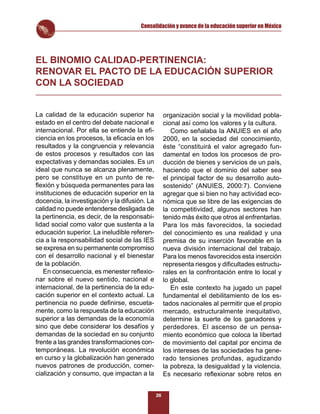 Consolidación y avance de la educación superior en México




EL BINOMIO CALIDAD-PERTINENCIA:
RENOVAR EL PACTO DE LA EDUCACIÓN SUPERIOR
CON LA SOCIEDAD


La calidad de la educación superior ha              organización social y la movilidad pobla-
estado en el centro del debate nacional e           cional así como los valores y la cultura.
internacional. Por ella se entiende la eﬁ-             Como señalaba la ANUIES en el año
ciencia en los procesos, la eﬁcacia en los          2000, en la sociedad del conocimiento,
resultados y la congruencia y relevancia            éste “constituirá el valor agregado fun-
de estos procesos y resultados con las              damental en todos los procesos de pro-
expectativas y demandas sociales. Es un             ducción de bienes y servicios de un país,
ideal que nunca se alcanza plenamente,              haciendo que el dominio del saber sea
pero se constituye en un punto de re-               el principal factor de su desarrollo auto-
ﬂexión y búsqueda permanentes para las              sostenido” (ANUIES, 2000:7). Conviene
instituciones de educación superior en la           agregar que si bien no hay actividad eco-
docencia, la investigación y la difusión. La        nómica que se libre de las exigencias de
calidad no puede entenderse desligada de            la competitividad, algunos sectores han
la pertinencia, es decir, de la responsabi-         tenido más éxito que otros al enfrentarlas.
lidad social como valor que sustenta a la           Para los más favorecidos, la sociedad
educación superior. La ineludible referen-          del conocimiento es una realidad y una
cia a la responsabilidad social de las IES          premisa de su inserción favorable en la
se expresa en su permanente compromiso              nueva división internacional del trabajo.
con el desarrollo nacional y el bienestar           Para los menos favorecidos esta inserción
de la población.                                    representa riesgos y diﬁcultades estructu-
   En consecuencia, es menester reﬂexio-            rales en la confrontación entre lo local y
nar sobre el nuevo sentido, nacional e              lo global.
internacional, de la pertinencia de la edu-            En este contexto ha jugado un papel
cación superior en el contexto actual. La           fundamental el debilitamiento de los es-
pertinencia no puede deﬁnirse, escueta-             tados nacionales al permitir que el propio
mente, como la respuesta de la educación            mercado, estructuralmente inequitativo,
superior a las demandas de la economía              determine la suerte de los ganadores y
sino que debe considerar los desafíos y             perdedores. El ascenso de un pensa-
demandas de la sociedad en su conjunto              miento económico que coloca la libertad
frente a las grandes transformaciones con-          de movimiento del capital por encima de
temporáneas. La revolución económica                los intereses de las sociedades ha gene-
en curso y la globalización han generado            rado tensiones profundas, agudizando
nuevos patrones de producción, comer-               la pobreza, la desigualdad y la violencia.
cialización y consumo, que impactan a la            Es necesario reﬂexionar sobre retos en


                                               26
 